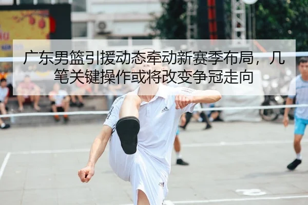 广东男篮引援动态牵动新赛季布局，几笔关键操作或将改变争冠走向