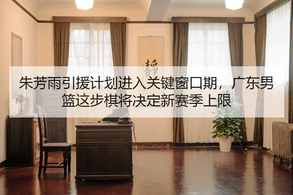 朱芳雨引援计划进入关键窗口期，广东男篮这步棋将决定新赛季上限